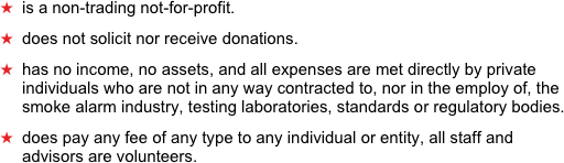 is a non-trading not-for-profit. 
does not solicit nor receive donations. 
has no income, no assets, and all expenses are met directly by private individuals who are not in any way contracted to, nor in the employ of, the smoke alarm industry, testing laboratories, standards or regulatory bodies. 
does pay any fee of any type to any individual or entity, all staff and advisors are volunteers.