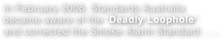 In February 2006, Standards Australia became aware of the ‘Deadly Loophole’ and corrected the Smoke Alarm Standard . . . 
