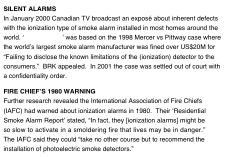 SILENT ALARMS
In January 2000 Canadian TV broadcast an exposé about inherent defects with the ionization type of smoke alarm installed in most homes around the world. ‘Silent Alarms’ was based on the 1998 Mercer vs Pittway case where the world’s largest smoke alarm manufacturer was fined over US$20M for “Failing to disclose the known limitations of the (ionization) detector to the consumers.”  BRK appealed.  In 2001 the case was settled out of court with a confidentiality order.  FIRE CHIEF’S 1980 WARNING 
Further research revealed the International Association of Fire Chiefs (IAFC) had warned about ionization alarms in 1980.  Their ‘Residential Smoke Alarm Report’ stated, “In fact, they [ionization alarms] might be so slow to activate in a smoldering fire that lives may be in danger.”
The IAFC said they could “take no other course but to recommend the installation of photoelectric smoke detectors.”