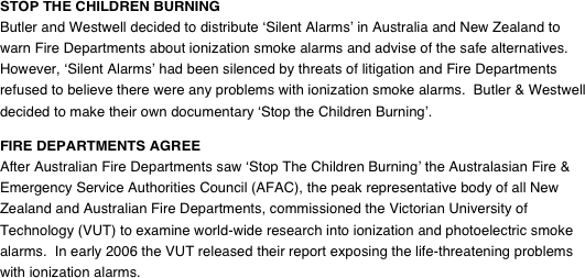 STOP THE CHILDREN BURNING
Butler and Westwell decided to distribute ‘Silent Alarms’ in Australia and New Zealand to warn Fire Departments about ionization smoke alarms and advise of the safe alternatives.  However, ‘Silent Alarms’ had been silenced by threats of litigation and Fire Departments refused to believe there were any problems with ionization smoke alarms.  Butler & Westwell decided to make their own documentary ‘Stop the Children Burning’.  FIRE DEPARTMENTS AGREE
After Australian Fire Departments saw ‘Stop The Children Burning’ the Australasian Fire & Emergency Service Authorities Council (AFAC), the peak representative body of all New Zealand and Australian Fire Departments, commissioned the Victorian University of Technology (VUT) to examine world-wide research into ionization and photoelectric smoke alarms.  In early 2006 the VUT released their report exposing the life-threatening problems with ionization alarms.