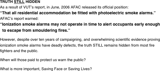 TRUTH STILL HIDDEN
As a result of VUT’s report, in June, 2006 AFAC released its official position:
“That all residential accommodation be fitted with photoelectric smoke alarms.”
AFAC’s report warned:
“Ionization smoke alarms may not operate in time to alert occupants early enough   to escape from smouldering fires.”  However, despite over eighteen years of campaigning (we started in March 2000), and overwhelming scientific evidence proving ionization smoke alarms have deadly defects, the truth STILL remains hidden from most fire fighters and the public.  When will those paid to protect us warn the public?  What is more important, Saving Face or Saving Lives?
