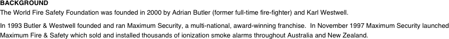 BACKGROUND The World Fire Safety Foundation was founded in 2000 by Adrian Butler (former full-time fire-fighter) and Karl Westwell.  In 1993 Butler & Westwell founded and ran Maximum Security, a multi-national, award-winning franchise.  In November 1997 Maximum Security launched Maximum Fire & Safety which sold and installed thousands of ionization smoke alarms throughout Australia and New Zealand.