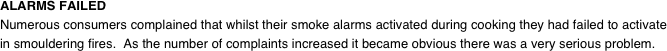 ALARMS FAILED
Numerous consumers complained that whilst their smoke alarms activated during cooking they had failed to activate in smouldering fires.  As the number of complaints increased it became obvious there was a very serious problem.