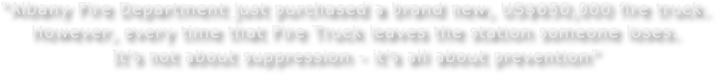 “Albany Fire Department just purchased a brand new, US$650,000 fire truck.
However, every time that Fire Truck leaves the station someone loses.
It’s not about suppression - it’s all about prevention”