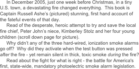      In December 2005, just one week before Christmas, in a tiny U.S. town, a devastating fire changed everything.  This book is Captain Russell Ashe’s (pictured) stunning, first hand account of the fateful events of that day.
     Read of the desperate, heroic attempt to try and save the local fire chief, Peter John’s niece, Kimberley Stolz and her four young  children (scroll down page for picture).
     Why didn’t any of the three hard-wired, ionization smoke alarms go off?  Why did they activate when the test button was pressed after the fire - yet remain silent in thick, toxic smoke during the fire?
     Read about the fight for what is right - the battle for America's first, state-wide, mandatory photoelectric smoke alarm legislation.