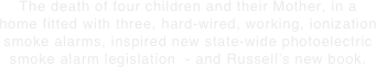 The death of four children and their Mother, in a home fitted with three, hard-wired, working, ionization smoke alarms, inspired new state-wide photoelectric smoke alarm legislation  - and Russell’s new book.