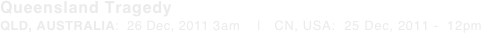 Queensland Tragedy QLD, AUSTRALIA:  26 Dec, 2011 3am    |   CN, USA:  25 Dec, 2011 -  12pm