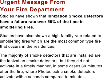 Urgent Message From Your Fire Department  Studies have shown that Ionization Smoke Detectors have a failure rate over 55% of the time in smoldering fires. 

Studies have also shown a high fatality rate related to smoldering fires which are the most common type fire that occurs in the residences.  The majority of smoke detectors that are installed are the ionization smoke detectors, but they did not activate in a timely manner, in some cases 30 minutes after the fire, where Photoelectric smoke detectors activate within seconds compared to minutes.