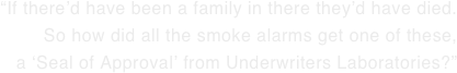 “If there’d have been a family in there they’d have died.   So how did all the smoke alarms get one of these,   a ‘Seal of Approval’ from Underwriters Laboratories?”