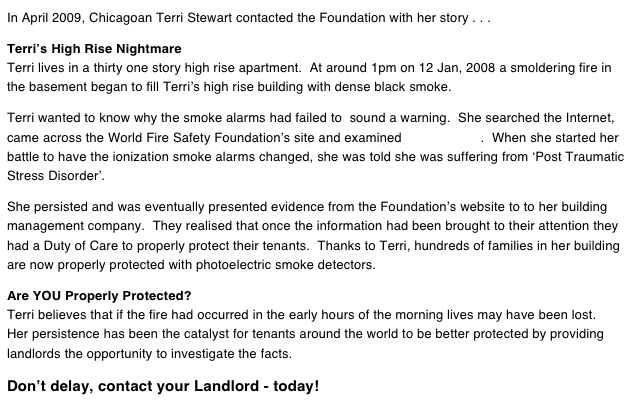 In April 2009, Chicagoan Terri Stewart contacted the Foundation with her story . . .  Terri’s High Rise Nightmare Terri lives in a thirty one story high rise apartment.  At around 1pm on 12 Jan, 2008 a smoldering fire in the basement began to fill Terri’s high rise building with dense black smoke.  Terri wanted to know why the smoke alarms had failed to  sound a warning.  She searched the Internet, came across the World Fire Safety Foundation’s site and examined the evidence.  When she started her battle to have the ionization smoke alarms changed, she was told she was suffering from ‘Post Traumatic Stress Disorder’.  She persisted and was eventually presented evidence from the Foundation’s website to to her building management company.  They realised that once the information had been brought to their attention they had a Duty of Care to properly protect their tenants.  Thanks to Terri, hundreds of families in her building are now properly protected with photoelectric smoke detectors.  Are YOU Properly Protected? Terri believes that if the fire had occurred in the early hours of the morning lives may have been lost. Her persistence has been the catalyst for tenants around the world to be better protected by providing landlords the opportunity to investigate the facts.  Don’t delay, contact your Landlord - today!