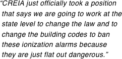 “CREIA just officially took a position  that says we are going to work at the  state level to change the law and to  change the building codes to ban  these ionization alarms because  they are just flat out dangerous.”