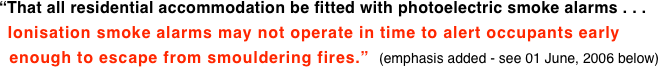 “That all residential accommodation be fitted with photoelectric smoke alarms . . .   Ionisation smoke alarms may not operate in time to alert occupants early   enough to escape from smouldering fires.”  (emphasis added - see 01 June, 2006 below)