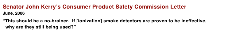 Senator John Kerry’s Consumer Product Safety Commission Letter
June, 2006 
“This should be a no-brainer.  If [ionization] smoke detectors are proven to be ineffective,   why are they still being used?”          

 More > > >