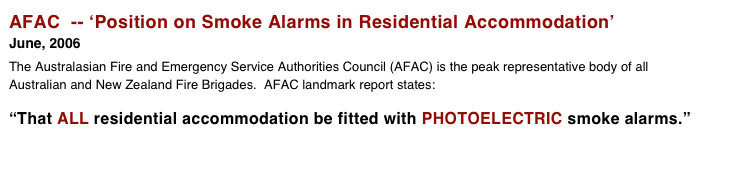 AFAC  -- ‘Position on Smoke Alarms in Residential Accommodation’
June, 2006 
The Australasian Fire and Emergency Service Authorities Council (AFAC) is the peak representative body of all Australian and New Zealand Fire Brigades.  AFAC landmark report states:            “That ALL residential accommodation be fitted with PHOTOELECTRIC smoke alarms.” 
 

 More > > >