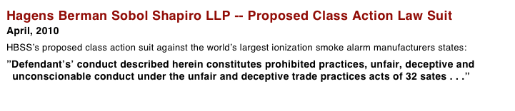 Hagens Berman Sobol Shapiro LLP -- Proposed Class Action Law Suit
April, 2010 
HBSS’s proposed class action suit against the world’s largest ionization smoke alarm manufacturers states: 
”Defendant’s’ conduct described herein constitutes prohibited practices, unfair, deceptive and   unconscionable conduct under the unfair and deceptive trade practices acts of 32 sates . . .”  More > > >