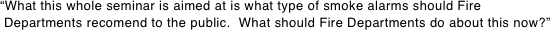 “What this whole seminar is aimed at is what type of smoke alarms should Fire  Departments recomend to the public.  What should Fire Departments do about this now?”