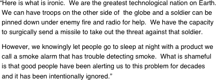 “Here is what is ironic.  We are the greatest technological nation on Earth.
 We can have troops on the other side of  the globe and a soldier can be
 pinned down under enemy fire and radio for help.  We have the capacity  to surgically send a missile to take out the threat against that soldier. 

 However, we knowingly let people go to sleep at night with a product we  call a smoke alarm that has trouble detecting smoke.  What is shameful  is that good people have been alerting us to this problem for decades  and it has been intentionally ignored.”