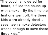 “The couch smoldered for  hours, it filled the house up  with smoke.  By the time the  first one went off, the three  kids were already dead . . .
 seventeen smoke detectors  wasn’t enough to save those  three kids.”