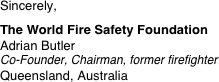 Sincerely,
 
The World Fire Safety Foundation
Adrian Butler Co-Founder, Chairman, former firefighter
Queensland, Australia