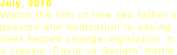 July, 2010 Watch the film of how two father’s
passion and dedication to saving lives helped change legislation in
a classic ‘David vs Goliath’ battle. 