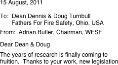 15 August, 2011 
To:  Dean Dennis & Doug Turnbull
                           Fathers For Fire Safety, Ohio, USA
 From:  Adrian Butler, Chairman, WFSF 
Dear Dean & Doug
The years of research is finally coming to fruition.  Thanks to your work, new legislation