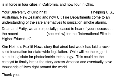 is in force in four cities in California, and now four in Ohio.  Your University of Cincinnati Smoke Detector Seminar is helping U.S., Australian, New Zealand and now UK Fire Departments come to an understanding of the safe alternatives to ionization smoke alarms.
Dean and Patty, we are especially pleased to hear of your success at the recent ICIE Conference (see below) for the “International Elite in Higher Education”.  Kim Holme’s Fox19 News story that aired last week has laid a rock-solid foundation for state-wide legislation.  Ohio will be the biggest state to legislate for photoelectric technology.  This could be the catalyst to finally break the story across America and eventually save thousands of lives right around the world.  Thank you.
