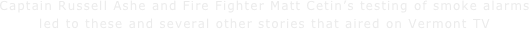 Captain Russell Ashe and Fire Fighter Matt Cetin’s testing of smoke alarms led to these and several other stories that aired on Vermont TV