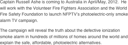 Captain Russell Ashe is coming to Australia in April/May, 2012.  He will work with the Volunteer Fire Fighters Association and the World Fire Safety Foundation to launch NFPTV’s photoelectric-only smoke alarm TV campaign.

The campaign will reveal the truth about the defective ionization smoke alarm in hundreds of millions of homes around the world and explain the safe, affordable, photoelectric alternatives.