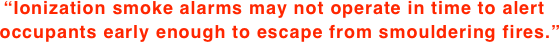 “Ionization smoke alarms may not operate in time to alert   occupants early enough to escape from smouldering fires.”