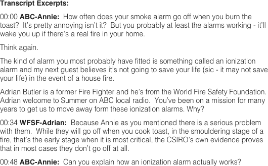 Transcript Excerpts: 
00:00 ABC-Annie:  How often does your smoke alarm go off when you burn the toast?  It’s pretty annoying isn’t it?  But you probably at least the alarms working - it’ll wake you up if there’s a real fire in your home.  Think again.  The kind of alarm you most probably have fitted is something called an ionization alarm and my next guest believes it’s not going to save your life (sic - it may not save your life) in the event of a house fire.  Adrian Butler is a former Fire Fighter and he’s from the World Fire Safety Foundation.  Adrian welcome to Summer on ABC local radio.  You’ve been on a mission for many years to get us to move away form these ionization alarms. Why?  00:34 WFSF-Adrian:  Because Annie as you mentioned there is a serious problem with them.  While they will go off when you cook toast, in the smouldering stage of a fire, that’s the early stage when it is most critical, the CSIRO’s own evidence proves that in most cases they don’t go off at all.  00:48 ABC-Annie:  Can you explain how an ionization alarm actually works?