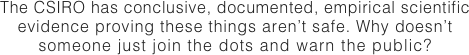 The CSIRO has conclusive, documented, empirical scientific
evidence proving these things aren’t safe. Why doesn’t
someone just join the dots and warn the public?