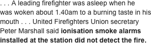 . . . A leading firefighter was asleep when he was woken about 1.40am to a burning taste in his mouth . . . United Firefighters Union secretary Peter Marshall said ionisation smoke alarms installed at the station did not detect the fire.