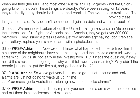 When are they (the MFB, and most other Australian Fire Brigades - not the Union) going to join the dots? These things are deadly. We’ve been saying for 12 years they’re deadly - they should be banned and recalled. The evidence is available.  The CSIRO has conclusive, documented, empirical scientific evidence proving these things aren’t safe.  Why doesn’t someone just join the dots and warn the public?  04:50: . . .We mentioned before about the United Fire Fighters Union in Melbourne - the International Fire Fighter’s Association in America, they’ve got over 300,000 members.  They issued a press release just two months ago saying, don’t replace your battery, replace your smoke alarm with a photoelectric.  06:50 WFSF-Adrian:  . . .Now we don’t know what happened in the Golinski fire, but a number of the neighbours have said that they heard the smoke alarms followed by screaming.  So it’s still too early in the investigation.  But it begs the question, if they heard the smoke alarms going off, why was it followed by screaming?  Why didn’t the people just get up, put the fire out, and go back to bed?”  07:10 ABC-Annie:  So we’ve got very little time to get out of a house and ionization alarms are just not going to wake us up in time. . . . Your message to Australians listening now about smoke alarms?   07:38 WFSF-Adrian:  Immediately replace your ionization alarms with photoelectics and put them in all bedrooms and exit paths.