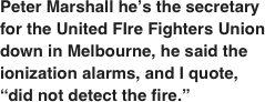 Peter Marshall he’s the secretary for the United FIre Fighters Union down in Melbourne, he said the ionization alarms, and I quote, “did not detect the fire.”