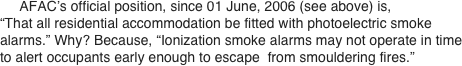      AFAC’s official position, since 01 June, 2006 (see above) is, “That all residential accommodation be fitted with photoelectric smoke alarms.” Why? Because, “Ionization smoke alarms may not operate in time to alert occupants early enough to escape  from smouldering fires.”