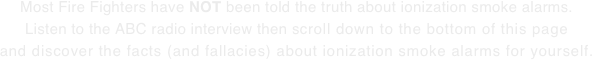 Most Fire Fighters have NOT been told the truth about ionization smoke alarms. Listen to the ABC radio interview then scroll down to the bottom of this page and discover the facts (and fallacies) about ionization smoke alarms for yourself.