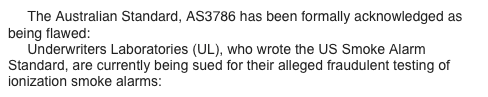      The Australian Standard, AS3786 has been formally acknowledged as being flawed: www.theWFSF.org/sa
     Underwriters Laboratories (UL), who wrote the US Smoke Alarm Standard, are currently being sued for their alleged fraudulent testing of ionization smoke alarms: www.theWFSF.org/ulsued