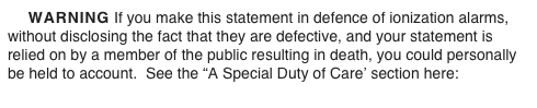     WARNING If you make this statement in defence of ionization alarms, without disclosing the fact that they are defective, and your statement is relied on by a member of the public resulting in death, you could personally be held to account.  See the “A Special Duty of Care’ section here:
www.theWFSF.org/ulsued