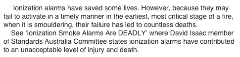      Ionization alarms have saved some lives. However, because they may fail to activate in a timely manner in the earliest, most critical stage of a fire, when it is smouldering, their failure has led to countless deaths.
    See ‘Ionization Smoke Alarms Are DEADLY’ where David Isaac member of Standards Australia Committee states ionization alarms have contributed to an unacceptable level of injury and death.  www.theWFSF.org/sa