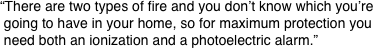 “There are two types of fire and you don’t know which you’re
 going to have in your home, so for maximum protection you
 need both an ionization and a photoelectric alarm.”