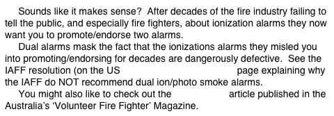      Sounds like it makes sense?  After decades of the fire industry failing to tell the public, and especially fire fighters, about ionization alarms they now want you to promote/endorse two alarms.
     Dual alarms mask the fact that the ionizations alarms they misled you into promoting/endorsing for decades are dangerously defective.  See the IAFF resolution (on the US ‘Fire Fighter’s WARNING! page explaining why the IAFF do NOT recommend dual ion/photo smoke alarms.
     You might also like to check out the Combo Con article published in the Australia’s ‘Volunteer Fire Fighter’ Magazine.