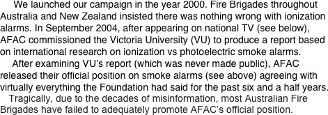      We launched our campaign in the year 2000. Fire Brigades throughout Australia and New Zealand insisted there was nothing wrong with ionization alarms. In September 2004, after appearing on national TV (see below), AFAC commissioned the Victoria University (VU) to produce a report based on international research on ionization vs photoelectric smoke alarms.        After examining VU’s report (which was never made public), AFAC released their official position on smoke alarms (see above) agreeing with virtually everything the Foundation had said for the past six and a half years.
     Tragically, due to the decades of misinformation, most Australian Fire Brigades have failed to adequately promote AFAC’s official position.