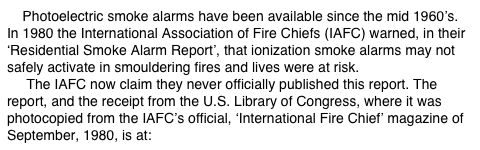     Photoelectric smoke alarms have been available since the mid 1960’s.  In 1980 the International Association of Fire Chiefs (IAFC) warned, in their ‘Residential Smoke Alarm Report’, that ionization smoke alarms may not safely activate in smouldering fires and lives were at risk.      The IAFC now claim they never officially published this report. The report, and the receipt from the U.S. Library of Congress, where it was photocopied from the IAFC’s official, ‘International Fire Chief’ magazine of September, 1980, is at: www.theWFSF.org/iafc