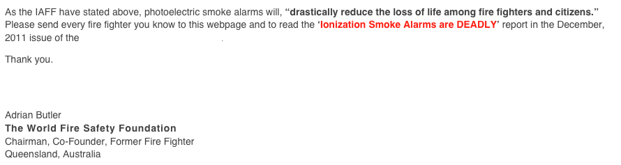 As the IAFF have stated above, photoelectric smoke alarms will, “drastically reduce the loss of life among fire fighters and citizens.” Please send every fire fighter you know to this webpage and to read the ‘Ionization Smoke Alarms are DEADLY’ report in the December, 2011 issue of the Volunteer Fire Fighter Magazine.

Thank you.




Adrian Butler
The World Fire Safety Foundation
Chairman, Co-Founder, Former Fire Fighter
Queensland, Australia