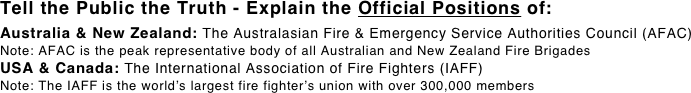 Tell the Public the Truth - Explain the Official Positions of: 
Australia & New Zealand: The Australasian Fire & Emergency Service Authorities Council (AFAC) Note: AFAC is the peak representative body of all Australian and New Zealand Fire Brigades USA & Canada: The International Association of Fire Fighters (IAFF)
Note: The IAFF is the world’s largest fire fighter’s union with over 300,000 members 