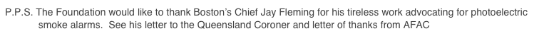 P.P.S. The Foundation would like to thank Boston’s Chief Jay Fleming for his tireless work advocating for photoelectric             smoke alarms.  See his letter to the Queensland Coroner and letter of thanks from AFAC Here > > >