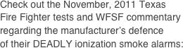 Check out the November, 2011 Texas
Fire Fighter tests and WFSF commentary regarding the manufacturer’s defence
of their DEADLY ionization smoke alarms: