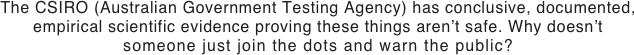 The CSIRO (Australian Government Testing Agency) has conclusive, documented, empirical scientific evidence proving these things aren’t safe. Why doesn’t
someone just join the dots and warn the public?