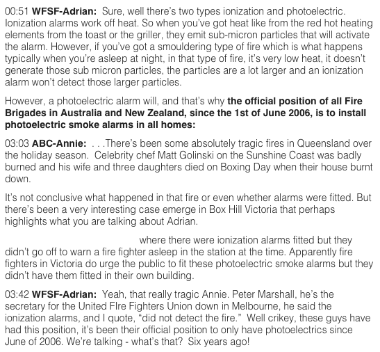 00:51 WFSF-Adrian:  Sure, well there’s two types ionization and photoelectric.  Ionization alarms work off heat. So when you’ve got heat like from the red hot heating elements from the toast or the griller, they emit sub-micron particles that will activate the alarm. However, if you’ve got a smouldering type of fire which is what happens typically when you’re asleep at night, in that type of fire, it’s very low heat, it doesn’t generate those sub micron particles, the particles are a lot larger and an ionization alarm won’t detect those larger particles.  However, a photoelectric alarm will, and that’s why the official position of all Fire Brigades in Australia and New Zealand, since the 1st of June 2006, is to install photoelectric smoke alarms in all homes:  www.theWFSF.org/afac  03:03 ABC-Annie:  . . .There’s been some absolutely tragic fires in Queensland over the holiday season.  Celebrity chef Matt Golinski on the Sunshine Coast was badly burned and his wife and three daughters died on Boxing Day when their house burnt down.  It’s not conclusive what happened in that fire or even whether alarms were fitted. But there’s been a very interesting case emerge in Box Hill Victoria that perhaps highlights what you are talking about Adrian.  A blaze started in a fire station where there were ionization alarms fitted but they didn’t go off to warn a fire fighter asleep in the station at the time. Apparently fire fighters in Victoria do urge the public to fit these photoelectric smoke alarms but they didn’t have them fitted in their own building.  03:42 WFSF-Adrian:  Yeah, that really tragic Annie. Peter Marshall, he’s the secretary for the United FIre Fighters Union down in Melbourne, he said the ionization alarms, and I quote, “did not detect the fire.”  Well crikey, these guys have had this position, it’s been their official position to only have photoelectrics since June of 2006. We’re talking - what’s that?  Six years ago!