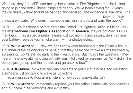 When are they (the MFB, and most other Australian Fire Brigades - not the Union) going to join the dots? These things are deadly. We’ve been saying for 12 years they’re deadly - they should be banned and recalled. The evidence is available.  The CSIRO has conclusive, documented, empirical scientific evidence proving these things aren’t safe.  Why doesn’t someone just join the dots and warn the public?  04:50: . . .We mentioned before about the United Fire Fighters Union in Melbourne - the International Fire Fighter’s Association in America, they’ve got over 300,000 members.  They issued a press release just two months ago saying, don’t replace your battery, replace your smoke alarm with a photoelectric.  06:50 WFSF-Adrian:  . . .Now we don’t know what happened in the Golinski fire, but a number of the neighbours have said that they heard the smoke alarms followed by screaming.  So it’s still too early in the investigation.  But it begs the question, if they heard the smoke alarms going off, why was it followed by screaming?  Why didn’t the people just get up, put the fire out, and go back to bed?”  07:10 ABC-Annie:  So we’ve got very little time to get out of a house and ionization alarms are just not going to wake us up in time. . . . Your message to Australians listening now about smoke alarms?   07:38 WFSF-Adrian:  Immediately replace your ionization alarms with photoelectics and put them in all bedrooms and exit paths.